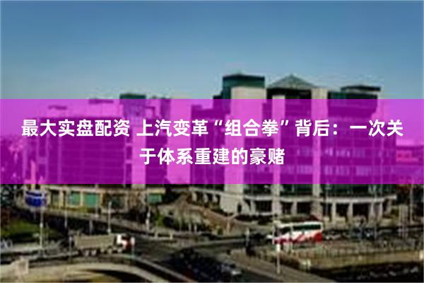 最大实盘配资 上汽变革“组合拳”背后：一次关于体系重建的豪赌