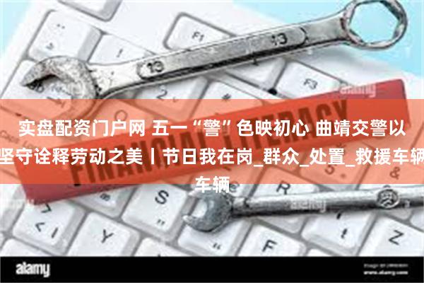实盘配资门户网 五一“警”色映初心 曲靖交警以坚守诠释劳动之美丨节日我在岗_群众_处置_救援车辆