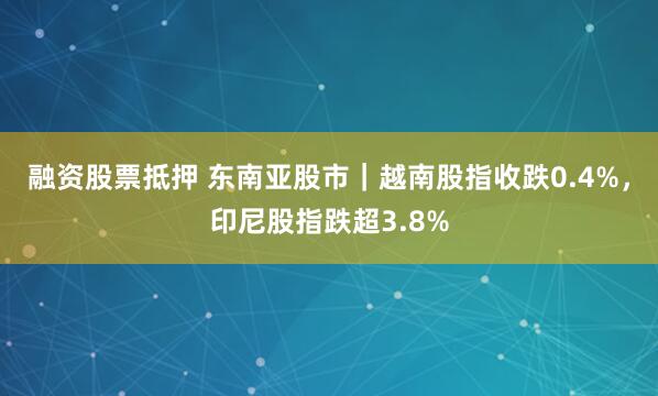 融资股票抵押 东南亚股市｜越南股指收跌0.4%，印尼股指跌超3.8%